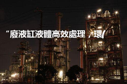 “廢液缸液體高效處理，環(huán)保新篇章開(kāi)啟！”